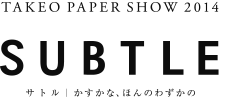TAKEO PAPER SHOW 2014 「SUBTLE」 サトル｜かすかな、ほんのわずかの